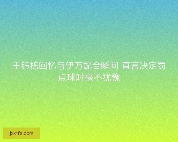 王钰栋回忆与伊万配合瞬间 直言决定罚点球时毫不犹豫