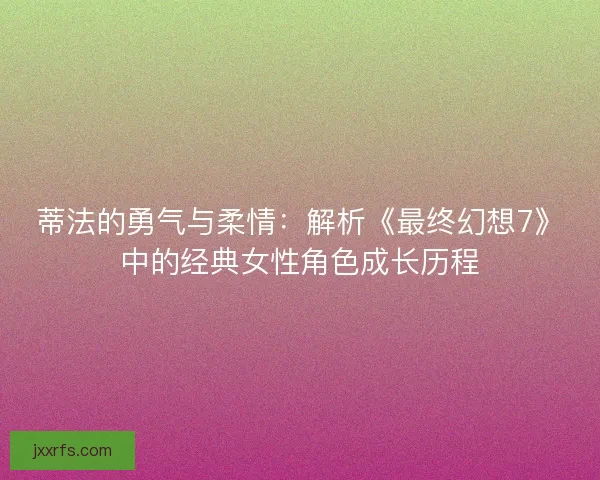 蒂法的勇气与柔情：解析《最终幻想7》中的经典女性角色成长历程