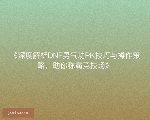 《深度解析DNF男气功PK技巧与操作策略，助你称霸竞技场》