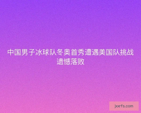 中国男子冰球队冬奥首秀遭遇美国队挑战遗憾落败 中国男子冰球队冬奥首秀遭遇美国队挑战遗憾落败