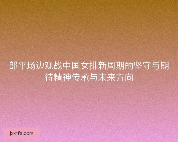 郎平场边观战中国女排新周期的坚守与期待精神传承与未来方向