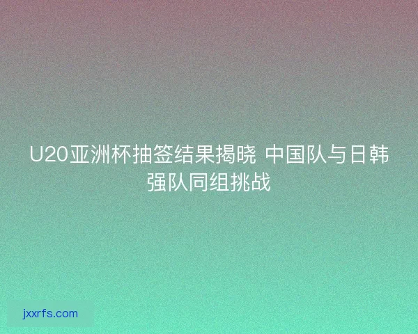 U20亚洲杯抽签结果揭晓 中国队与日韩强队同组挑战