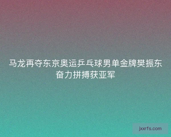 马龙再夺东京奥运乒乓球男单金牌樊振东奋力拼搏获亚军