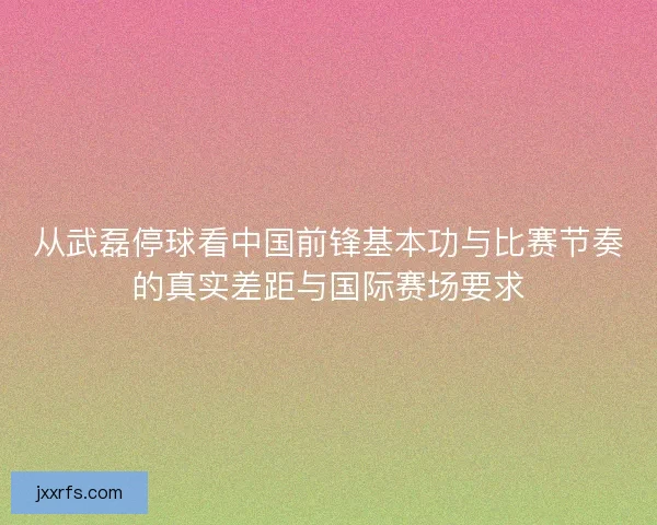 从武磊停球看中国前锋基本功与比赛节奏的真实差距与国际赛场要求