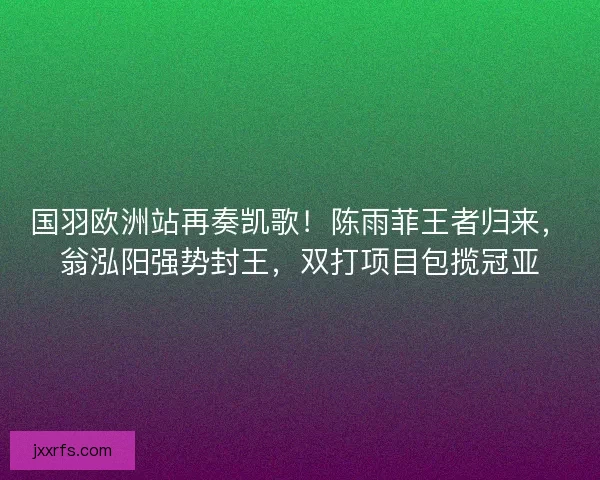 国羽欧洲站再奏凯歌！陈雨菲王者归来，翁泓阳强势封王，双打项目包揽冠亚
