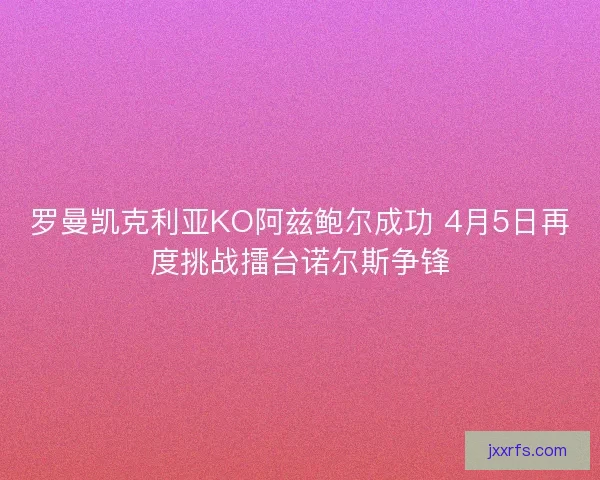 罗曼凯克利亚KO阿兹鲍尔成功 4月5日再度挑战擂台诺尔斯争锋