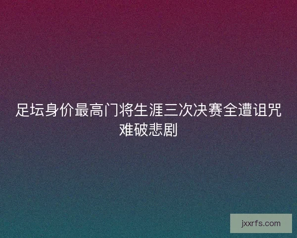 足坛身价最高门将生涯三次决赛全遭诅咒难破悲剧