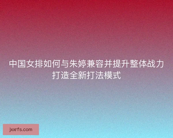 中国女排如何与朱婷兼容并提升整体战力打造全新打法模式