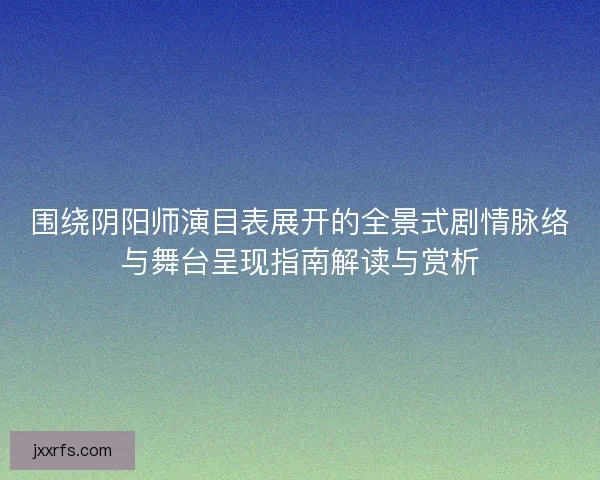 围绕阴阳师演目表展开的全景式剧情脉络与舞台呈现指南解读与赏析